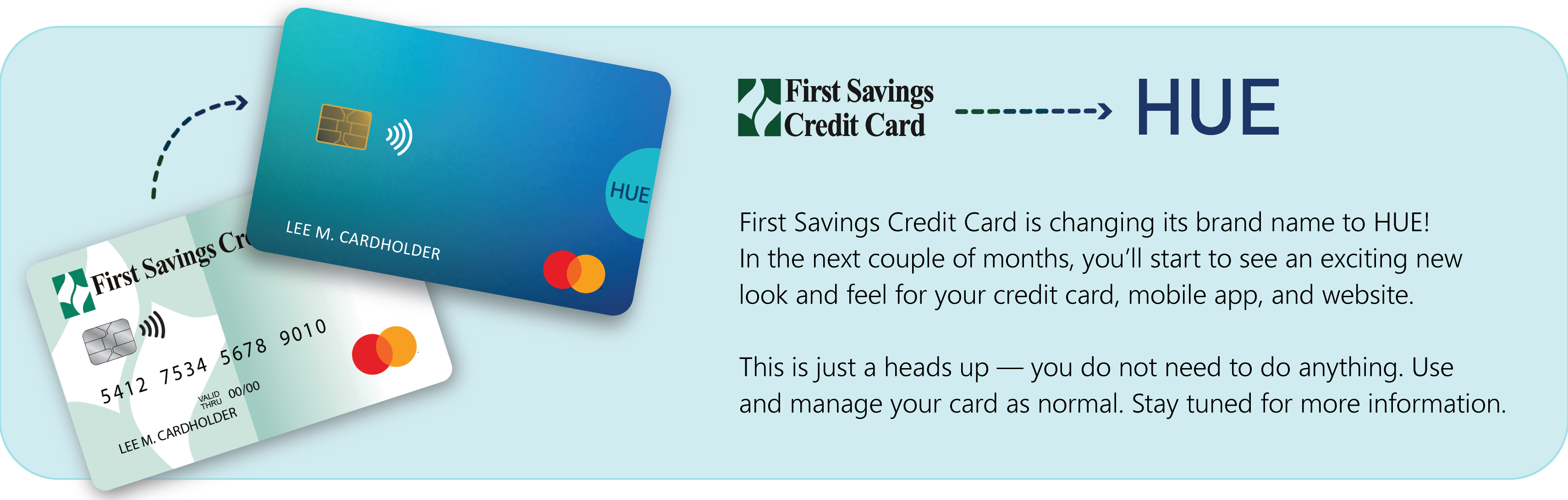 Picture of First Savings Credit Card changing to HUE Credit Card.
            New to HUE?  Checkout firstsavingscc.com/huewelcome to learn more.  List of two bullet points.  Bullet Point 1.  No need to do anything, continue to use your credit card like normal.  Bullet Point 2.  You will be issued a new HUE card when your First Savings Credit Card expires.
 
            List of three informational messages.
 
            Message One.  Account Settings.  Log in or register your online account with your First Savings Credit Card information.
 
            Message Two.  Payment details.  Scheduled or pending payments will continue as normal.
 
            Message Three.  Preferences.  Account preferences (text and email alerts, paperless statements, and autopay) will stay the same.